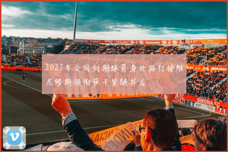 2027年合同到期球员身价排行榜维尼修斯领衔萨卡紧随其后