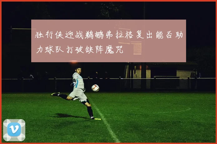 独行侠迎战鹈鹕弗拉格复出能否助力球队打破缺阵魔咒