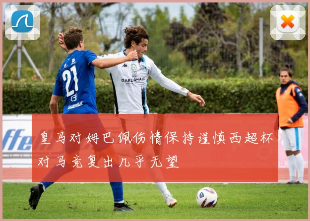 皇马对姆巴佩伤情保持谨慎西超杯对马竞复出几乎无望