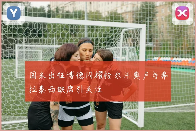 国米出征博德闪耀恰尔汗奥卢与弗拉泰西缺席引关注