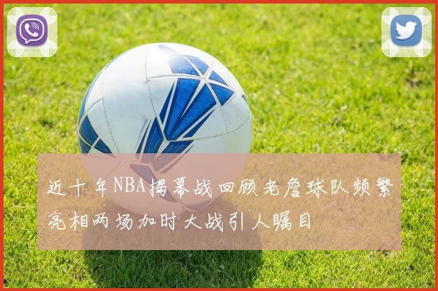 近十年NBA揭幕战回顾老詹球队频繁亮相两场加时大战引人瞩目