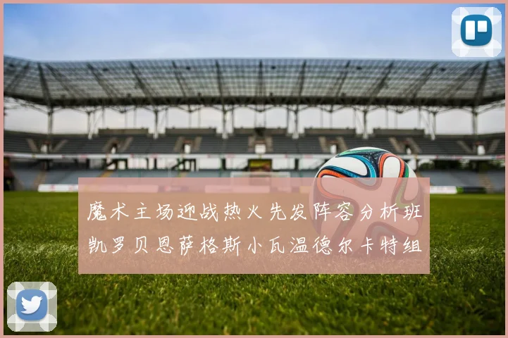 魔术主场迎战热火先发阵容分析班凯罗贝恩萨格斯小瓦温德尔卡特组合展现实力