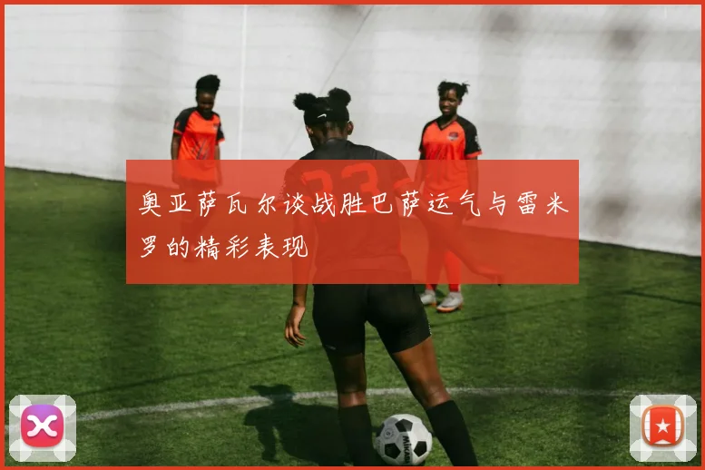 奥亚萨瓦尔谈战胜巴萨运气与雷米罗的精彩表现