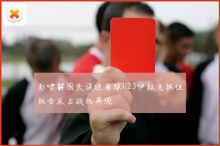 彭啸解围失误送角球U23伊拉克抓住机会反击战机再现