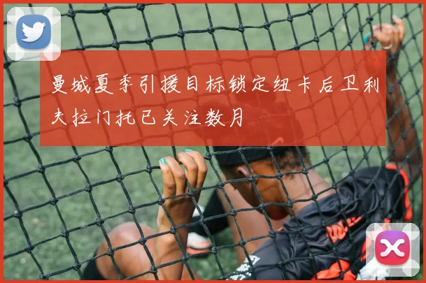 曼城夏季引援目标锁定纽卡后卫利夫拉门托已关注数月