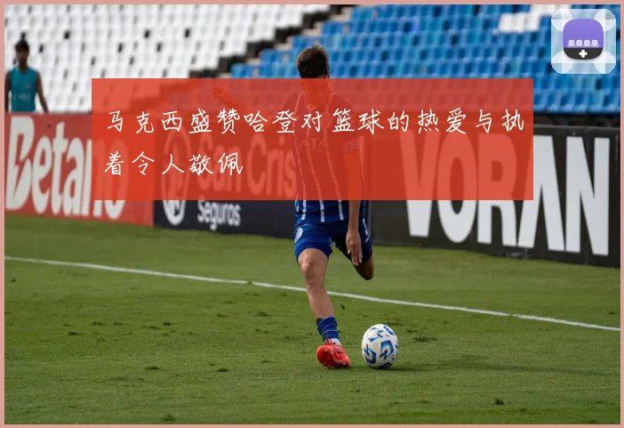 马克西盛赞哈登对篮球的热爱与执着令人敬佩