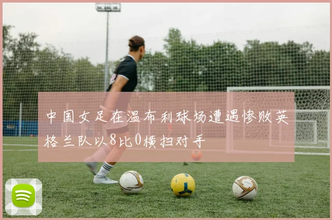 中国女足在温布利球场遭遇惨败英格兰队以8比0横扫对手