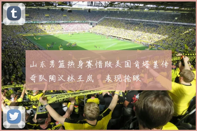 山东男篮热身赛惜败美国肯塔基传奇队陶汉林王岚嵚表现抢眼