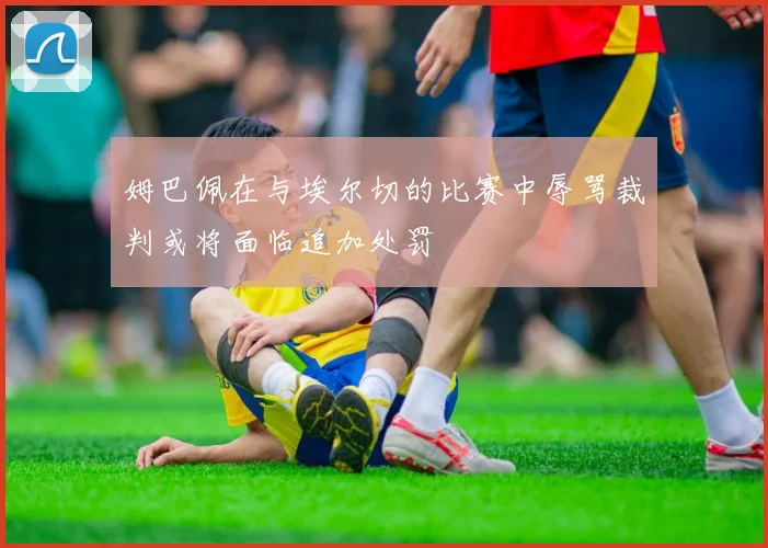 姆巴佩在与埃尔切的比赛中辱骂裁判或将面临追加处罚