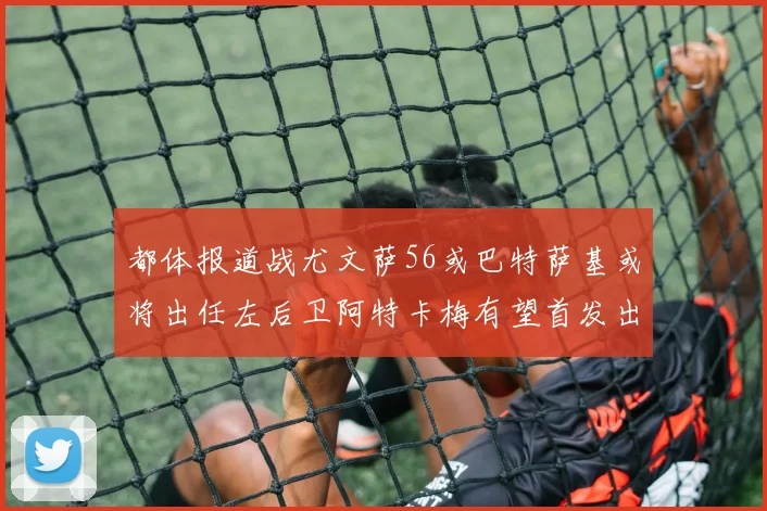 都体报道战尤文萨56或巴特萨基或将出任左后卫阿特卡梅有望首发出战