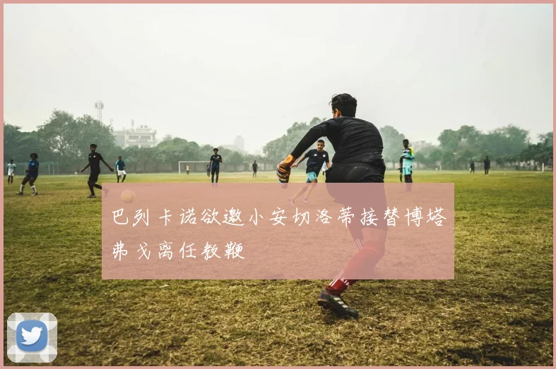 巴列卡诺欲邀小安切洛蒂接替博塔弗戈离任教鞭