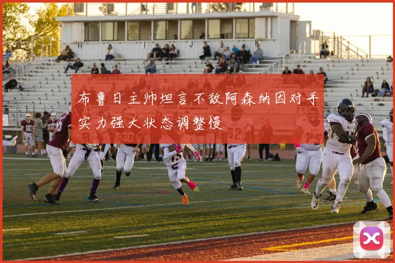 布鲁日主帅坦言不敌阿森纳因对手实力强大状态调整慢