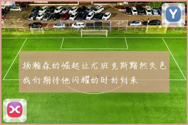 杨瀚森的崛起让尤班克斯黯然失色我们期待他闪耀的时刻到来