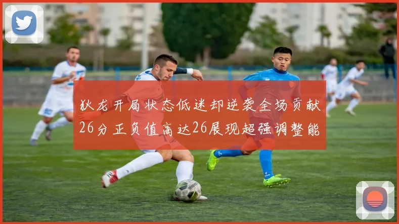 狄龙开局状态低迷却逆袭全场贡献26分正负值高达26展现超强调整能力