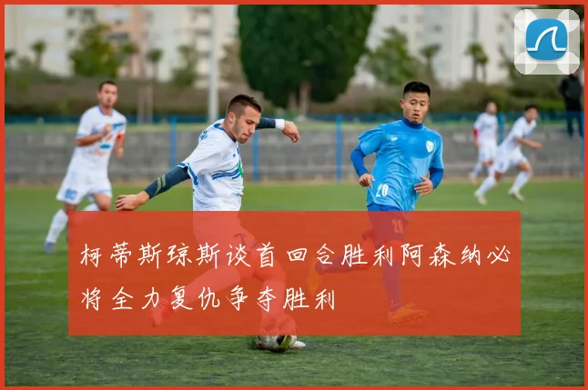 柯蒂斯琼斯谈首回合胜利阿森纳必将全力复仇争夺胜利