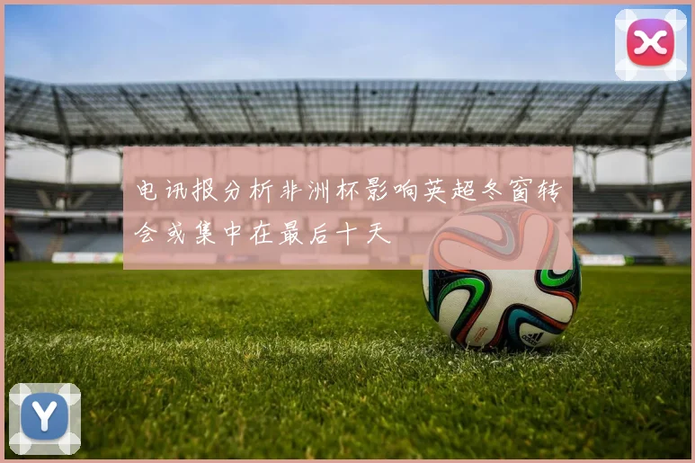 电讯报分析非洲杯影响英超冬窗转会或集中在最后十天